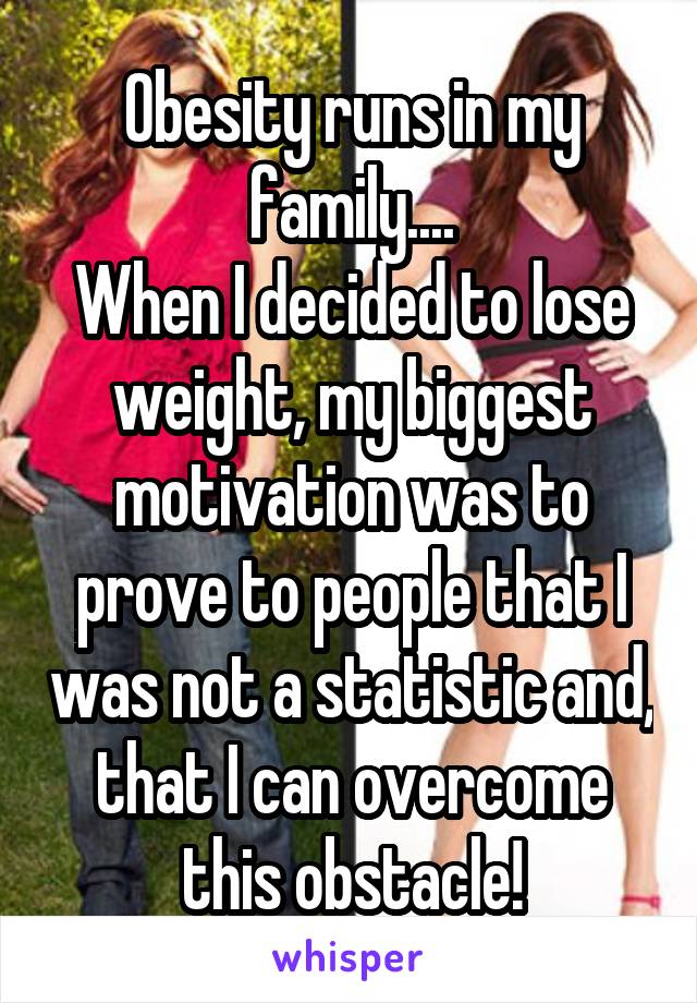 Obesity runs in my family....
When I decided to lose weight, my biggest motivation was to prove to people that I was not a statistic and, that I can overcome this obstacle!