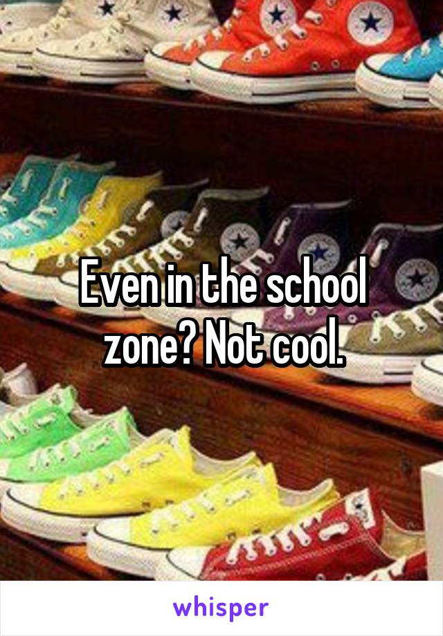 Even in the school zone? Not cool.