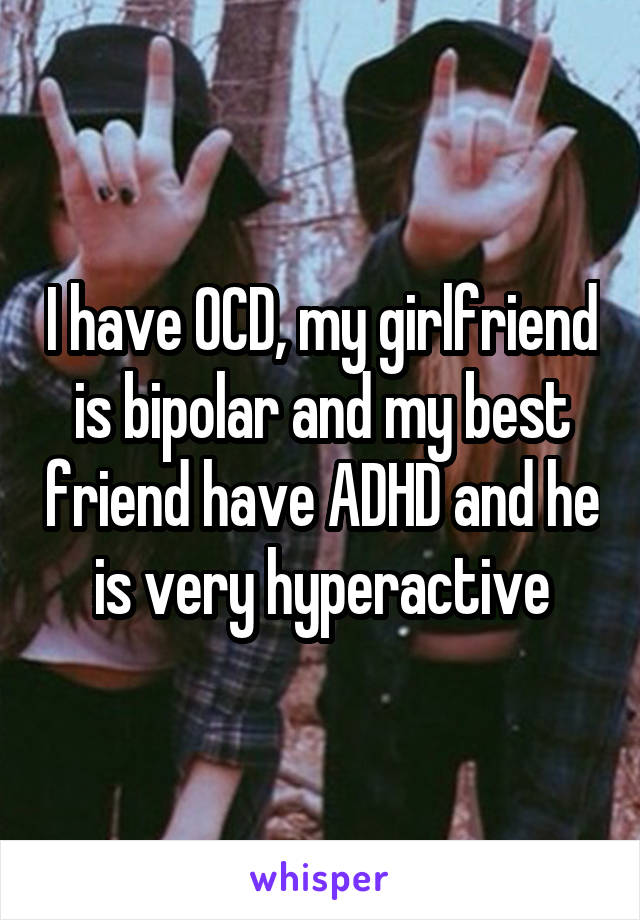 I have OCD, my girlfriend is bipolar and my best friend have ADHD and he is very hyperactive