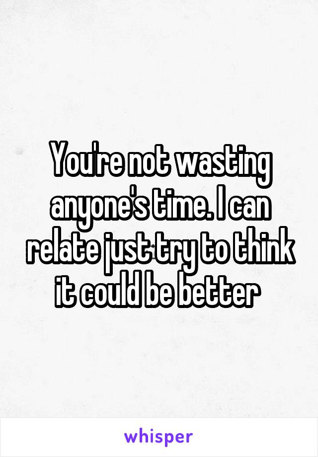 You're not wasting anyone's time. I can relate just try to think it could be better 