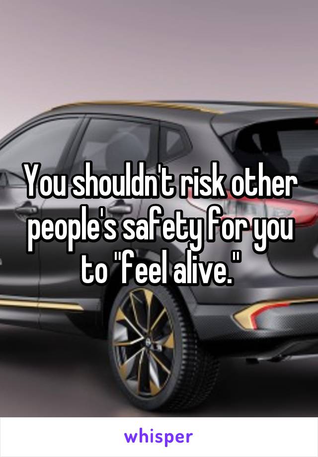 You shouldn't risk other people's safety for you to "feel alive."