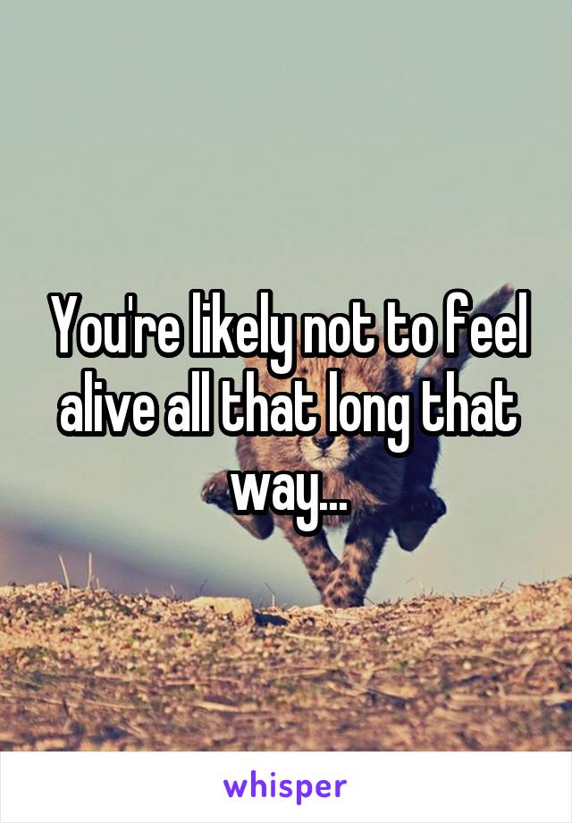 You're likely not to feel alive all that long that way...