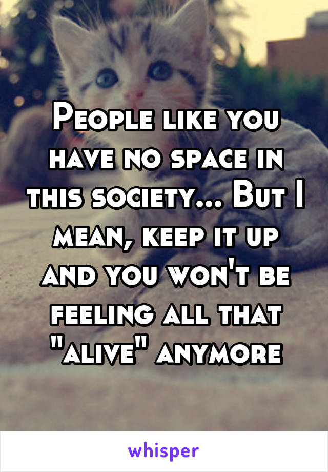 People like you have no space in this society... But I mean, keep it up and you won't be feeling all that "alive" anymore