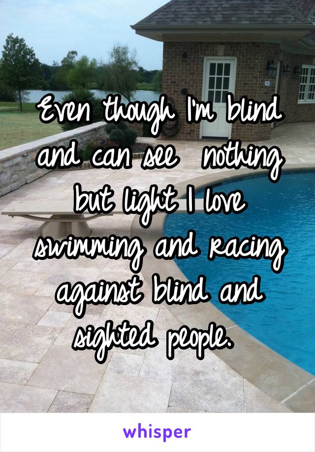 Even though I'm blind and can see  nothing but light I love swimming and racing against blind and sighted people. 