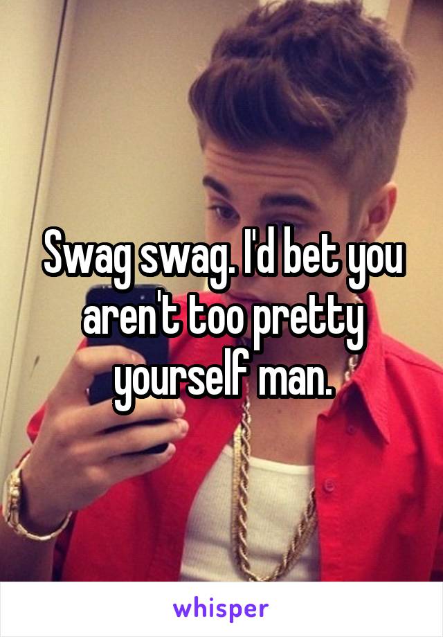 Swag swag. I'd bet you aren't too pretty yourself man.