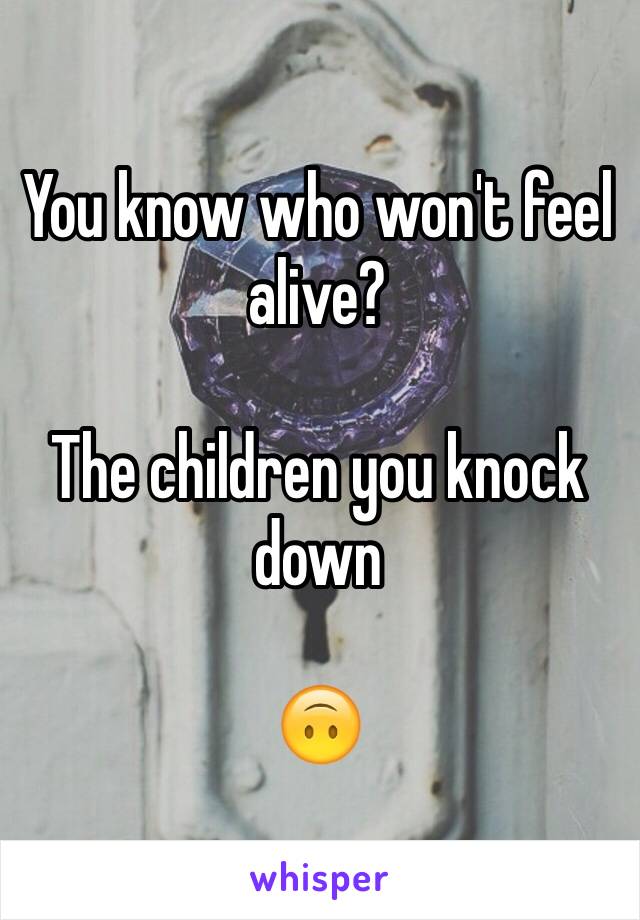 You know who won't feel alive?

The children you knock down 

🙃