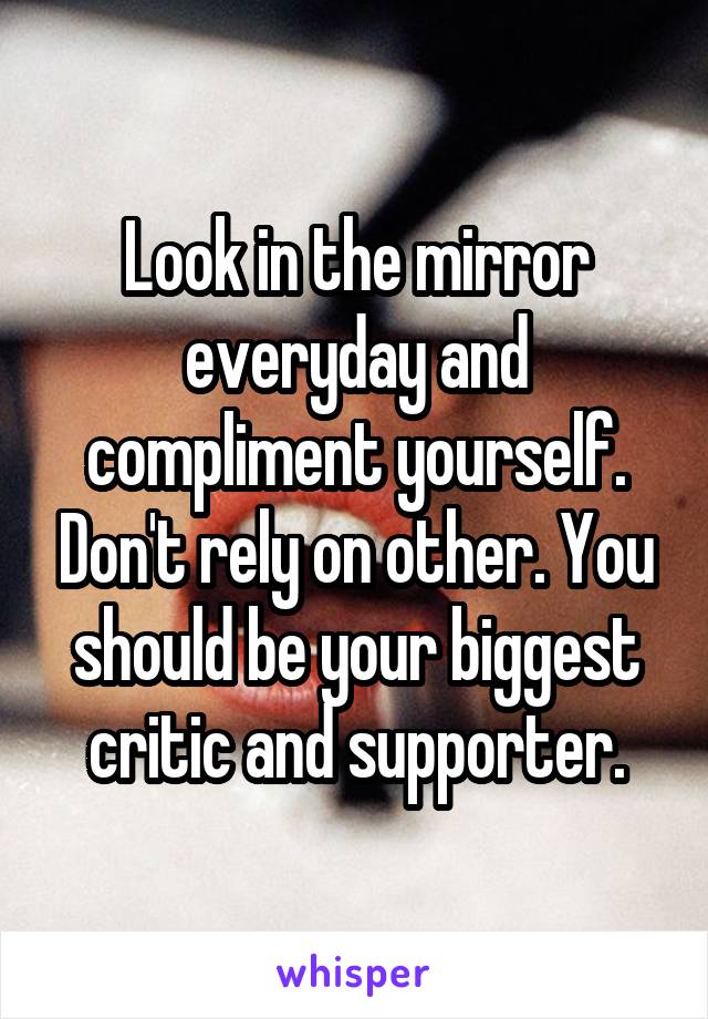 Look in the mirror everyday and compliment yourself. Don't rely on other. You should be your biggest critic and supporter.