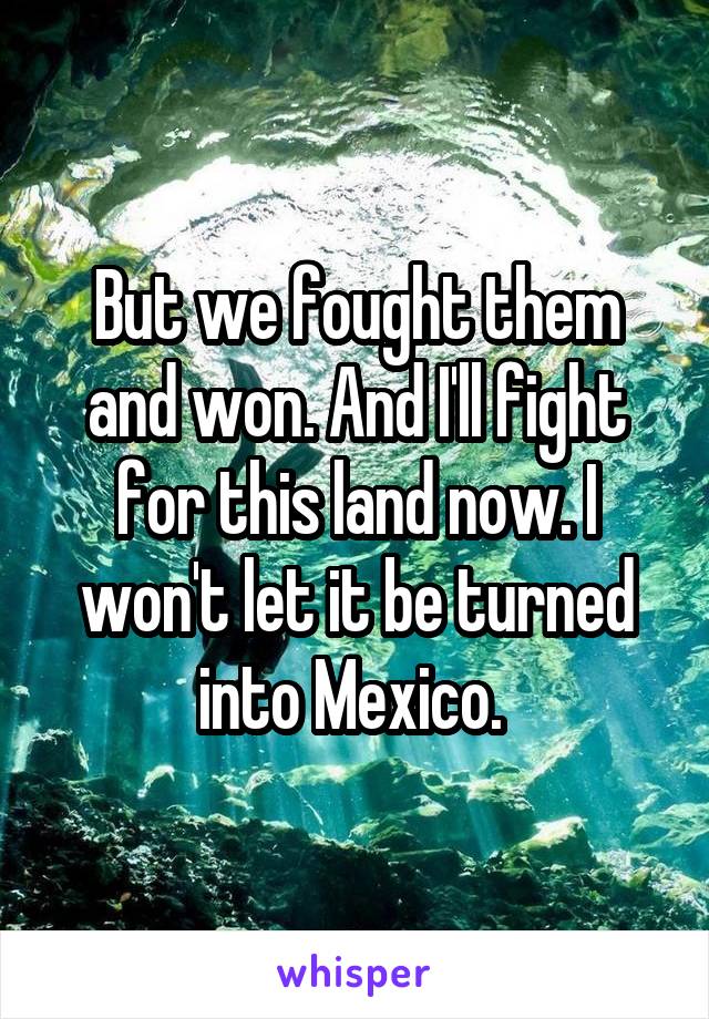 But we fought them and won. And I'll fight for this land now. I won't let it be turned into Mexico. 