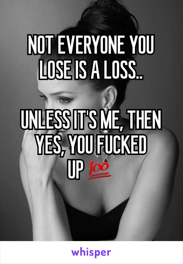 NOT EVERYONE YOU LOSE IS A LOSS..

UNLESS IT'S ME, THEN YES, YOU FUCKED UP💯

