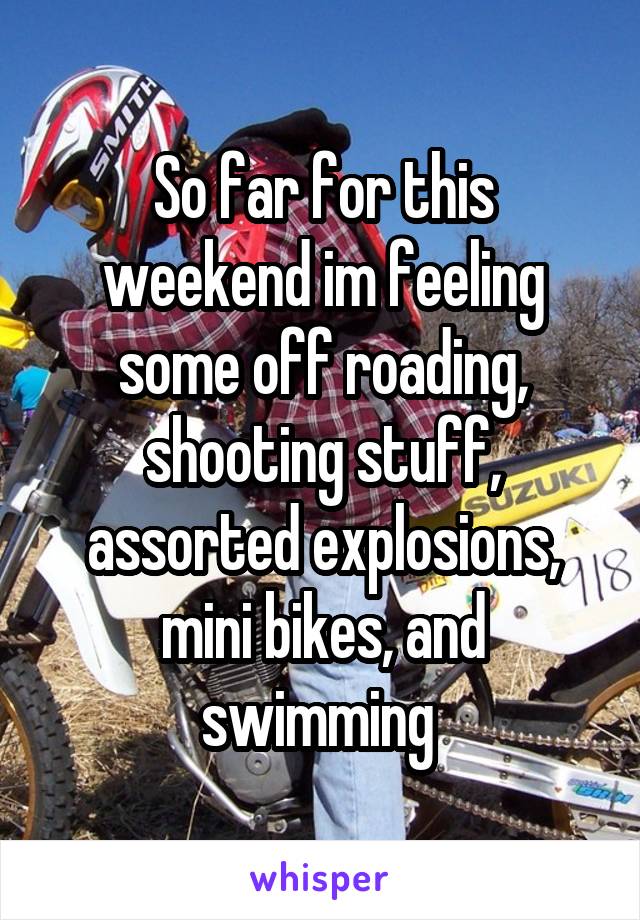 So far for this weekend im feeling some off roading, shooting stuff, assorted explosions, mini bikes, and swimming 