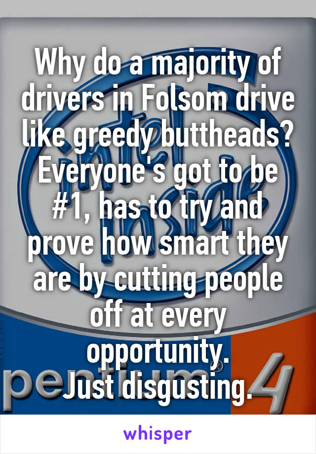 Why do a majority of drivers in Folsom drive like greedy buttheads? Everyone's got to be #1, has to try and prove how smart they are by cutting people off at every opportunity.
Just disgusting.