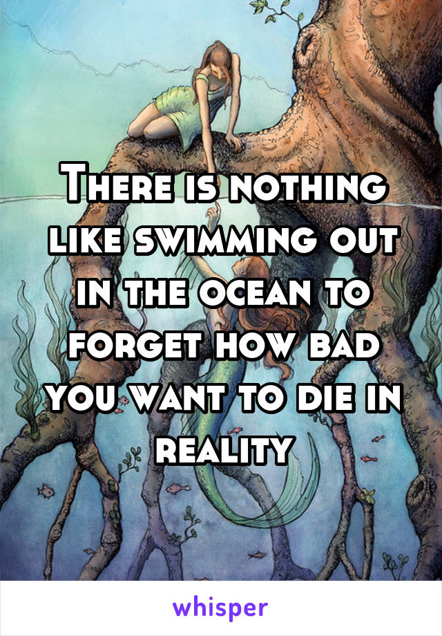 There is nothing like swimming out in the ocean to forget how bad you want to die in reality