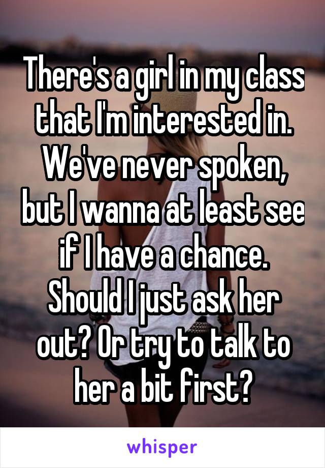 There's a girl in my class that I'm interested in. We've never spoken, but I wanna at least see if I have a chance. Should I just ask her out? Or try to talk to her a bit first?
