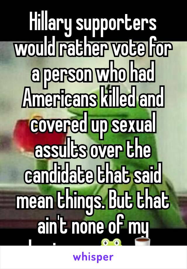 Hillary supporters would rather vote for a person who had Americans killed and covered up sexual assults over the candidate that said mean things. But that ain't none of my business. 🐸🍵