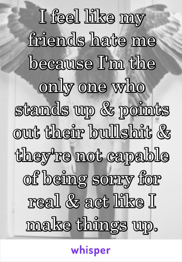 I feel like my friends hate me because I'm the only one who stands up & points out their bullshit & they're not capable of being sorry for real & act like I make things up.
