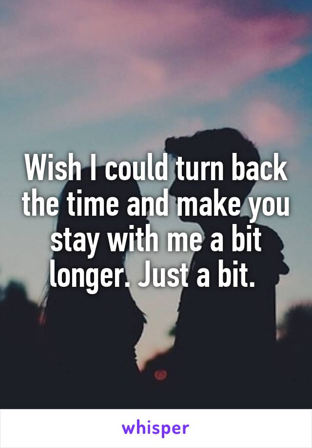 Wish I could turn back the time and make you stay with me a bit longer. Just a bit. 