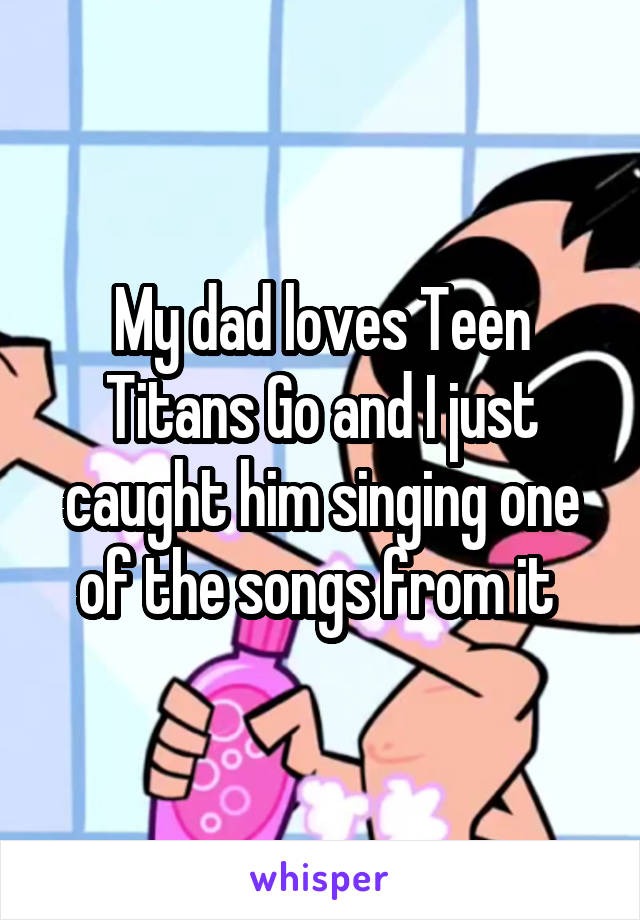 My dad loves Teen Titans Go and I just caught him singing one of the songs from it 