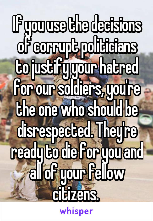 If you use the decisions of corrupt politicians to justify your hatred for our soldiers, you're the one who should be disrespected. They're ready to die for you and all of your fellow citizens. 