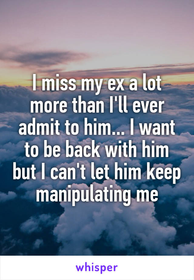 I miss my ex a lot more than I'll ever admit to him... I want to be back with him but I can't let him keep manipulating me