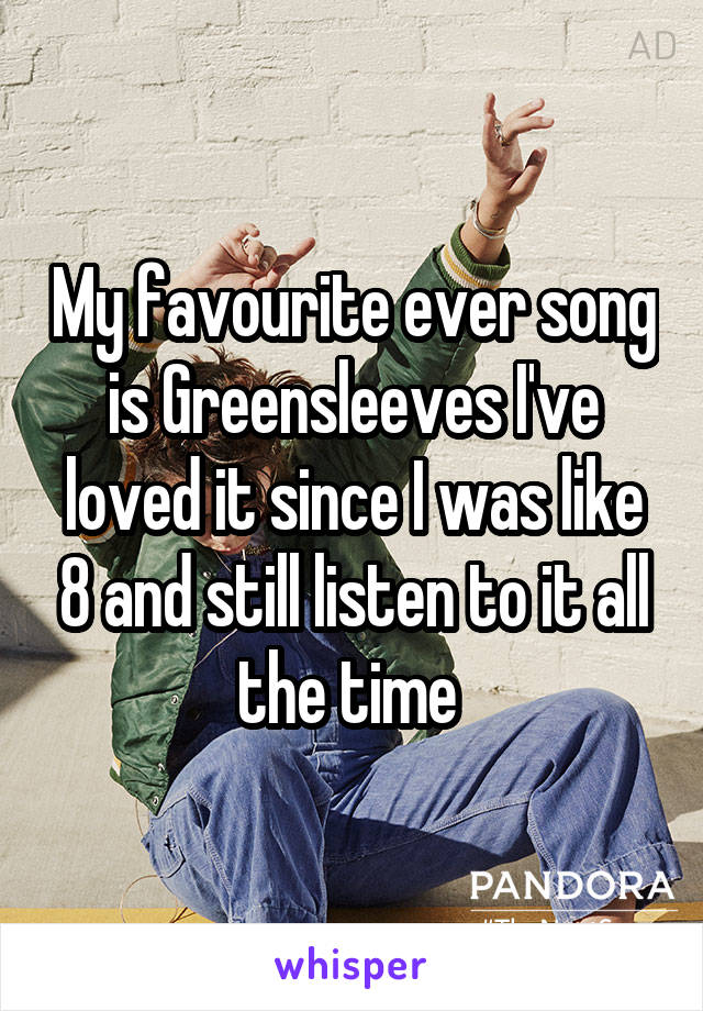 My favourite ever song is Greensleeves I've loved it since I was like 8 and still listen to it all the time 