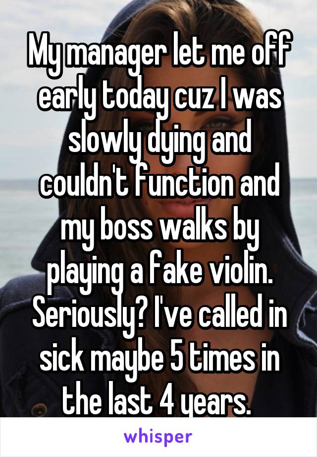 My manager let me off early today cuz I was slowly dying and couldn't function and my boss walks by playing a fake violin. Seriously? I've called in sick maybe 5 times in the last 4 years. 