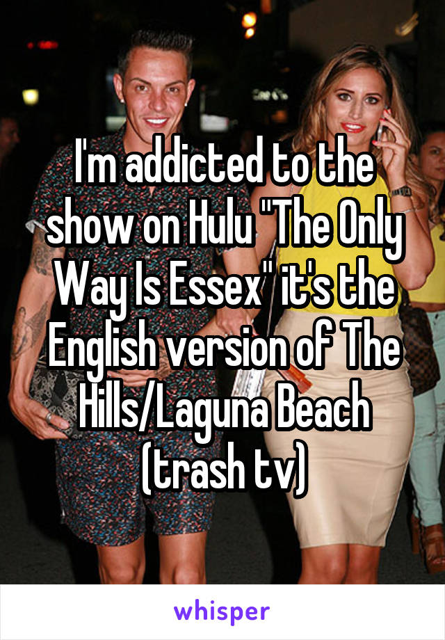 I'm addicted to the show on Hulu "The Only Way Is Essex" it's the English version of The Hills/Laguna Beach (trash tv)