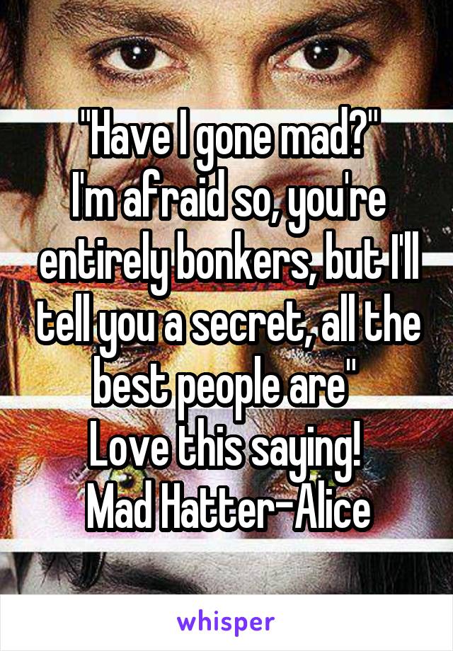 "Have I gone mad?"
I'm afraid so, you're entirely bonkers, but I'll tell you a secret, all the best people are" 
Love this saying! 
Mad Hatter-Alice