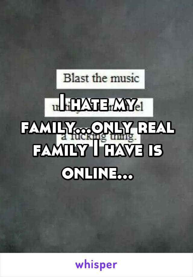 I hate my family...only real family I have is online...