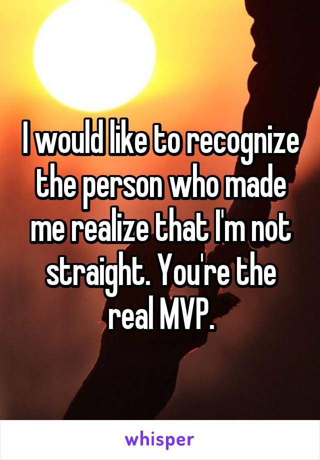I would like to recognize the person who made me realize that I'm not straight. You're the real MVP.