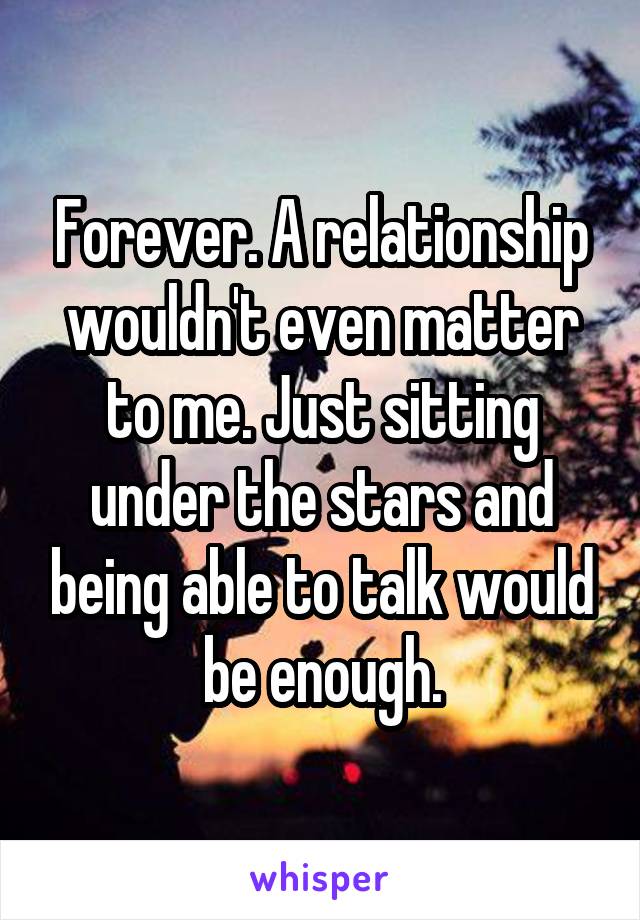 Forever. A relationship wouldn't even matter to me. Just sitting under the stars and being able to talk would be enough.