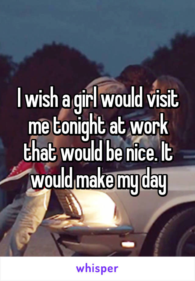 I wish a girl would visit me tonight at work that would be nice. It would make my day