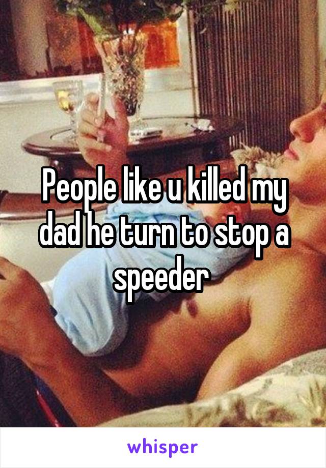 People like u killed my dad he turn to stop a speeder 