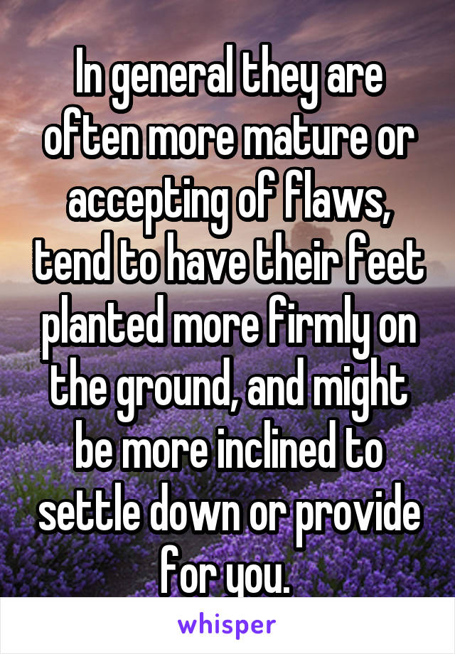 In general they are often more mature or accepting of flaws, tend to have their feet planted more firmly on the ground, and might be more inclined to settle down or provide for you. 