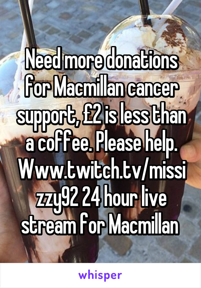 Need more donations for Macmillan cancer support, £2 is less than a coffee. Please help. Www.twitch.tv/missizzy92 24 hour live stream for Macmillan 