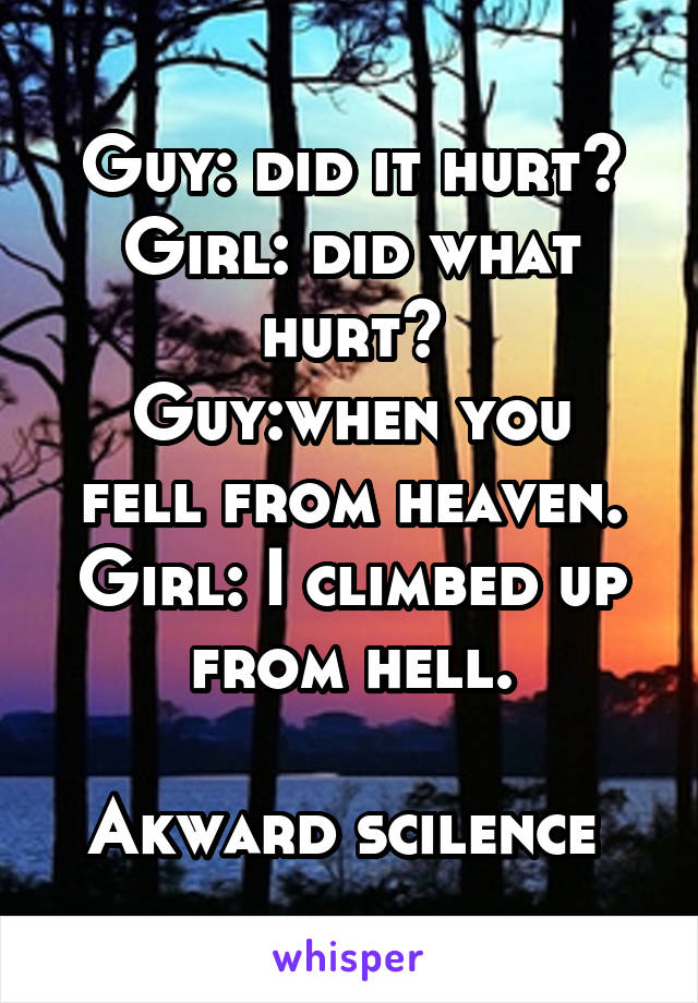 Guy: did it hurt?
Girl: did what hurt?
Guy:when you fell from heaven.
Girl: I climbed up from hell.

Akward scilence 