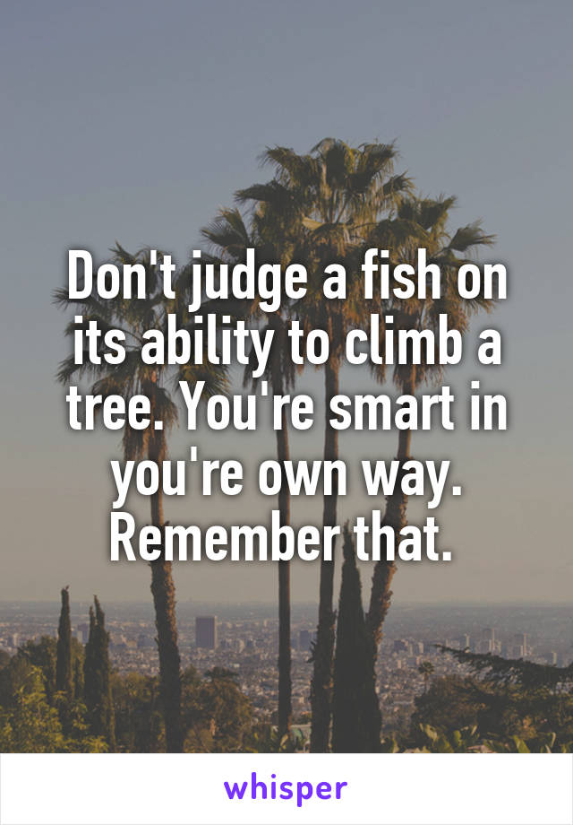 Don't judge a fish on its ability to climb a tree. You're smart in you're own way. Remember that. 