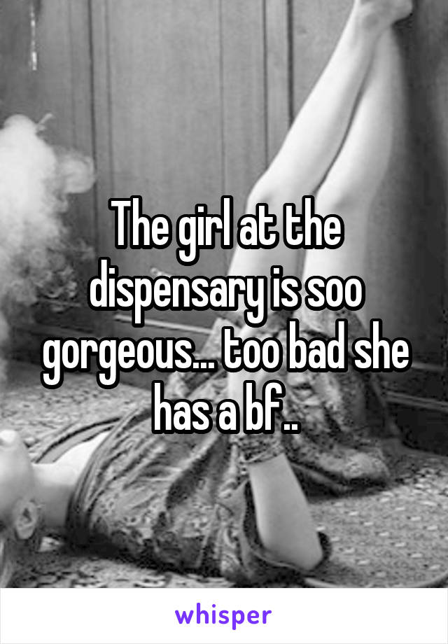The girl at the dispensary is soo gorgeous... too bad she has a bf..