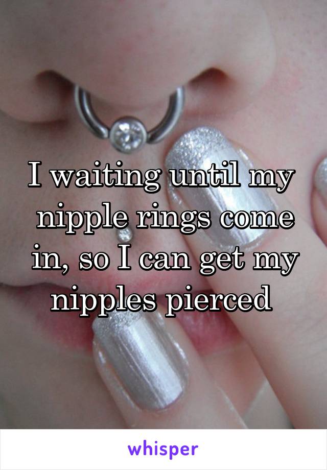 I waiting until my  nipple rings come in, so I can get my nipples pierced 