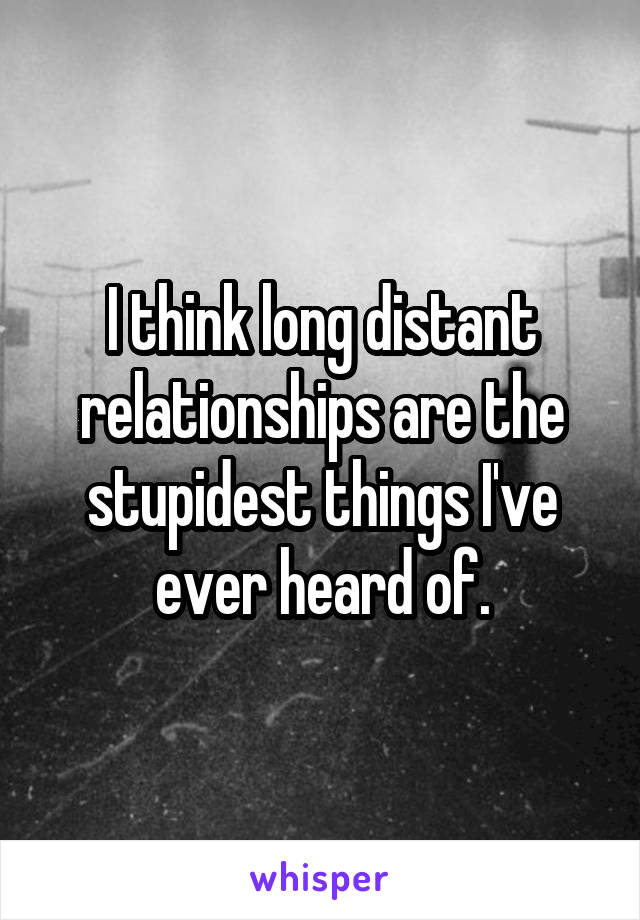 I think long distant relationships are the stupidest things I've ever heard of.