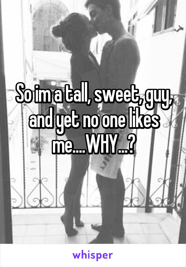 So im a tall, sweet, guy, and yet no one likes me....WHY...?
