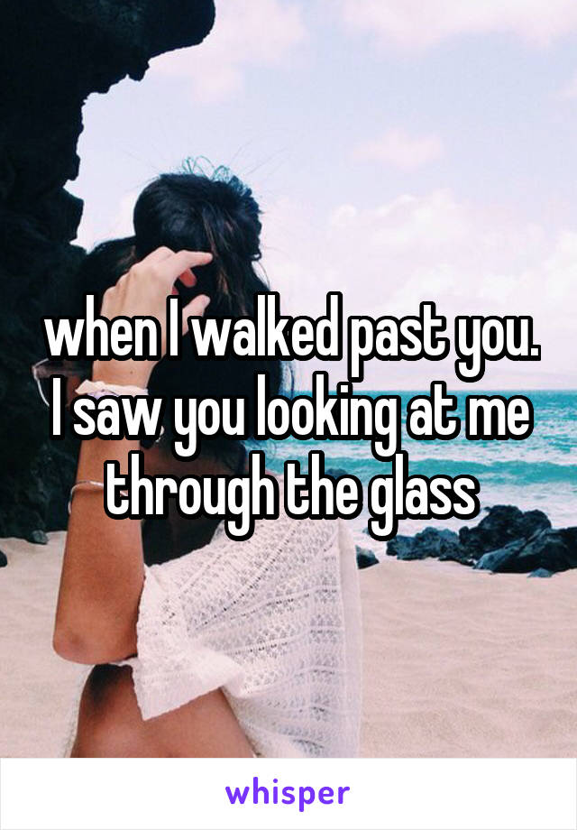 when I walked past you. I saw you looking at me through the glass