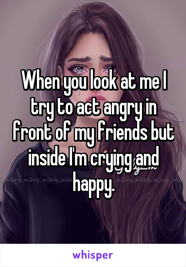 When you look at me I try to act angry in front of my friends but inside I'm crying and happy.