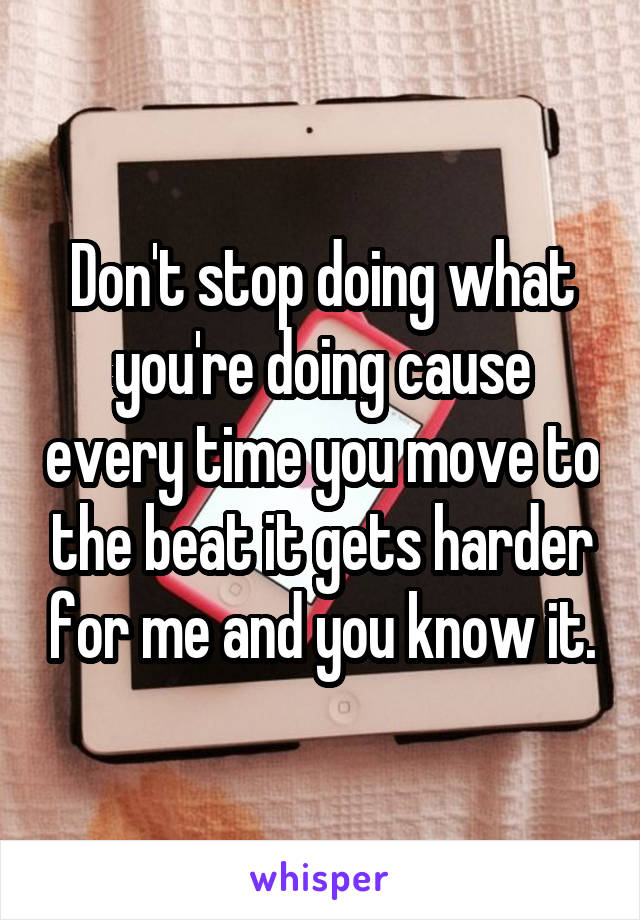 Don't stop doing what you're doing cause every time you move to the beat it gets harder for me and you know it.