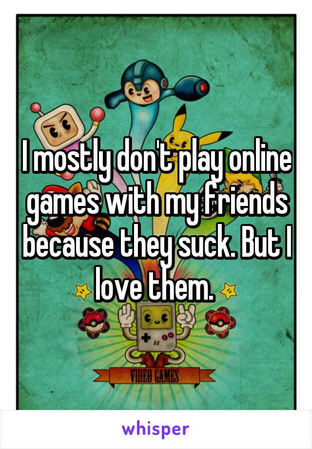 I mostly don't play online games with my friends because they suck. But I love them. 