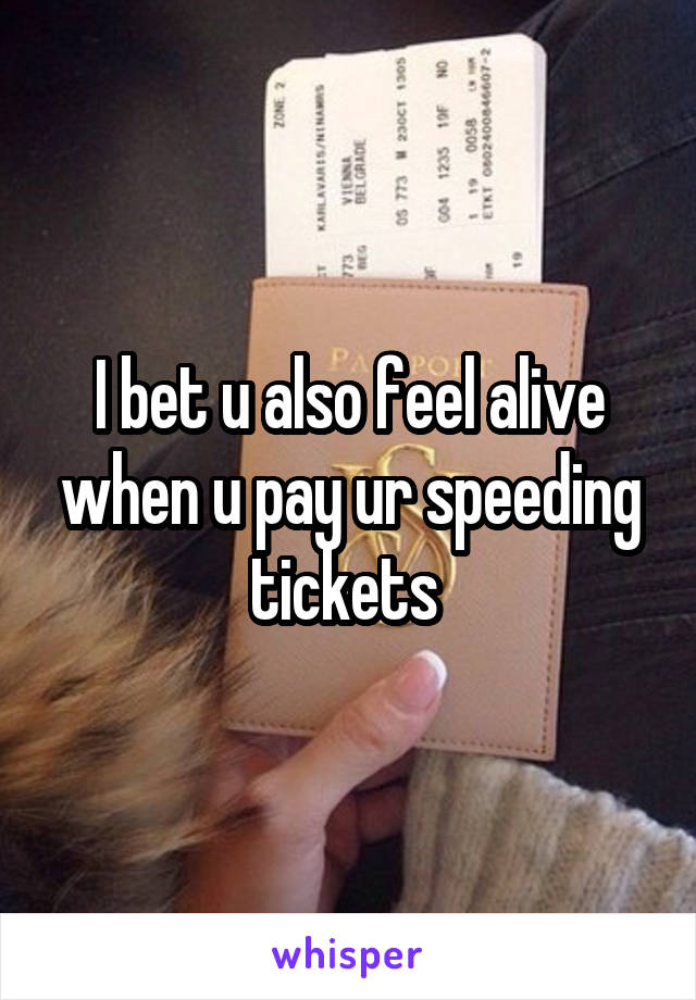 I bet u also feel alive when u pay ur speeding tickets 