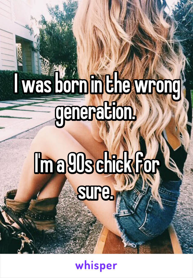 I was born in the wrong generation. 

I'm a 90s chick for sure. 