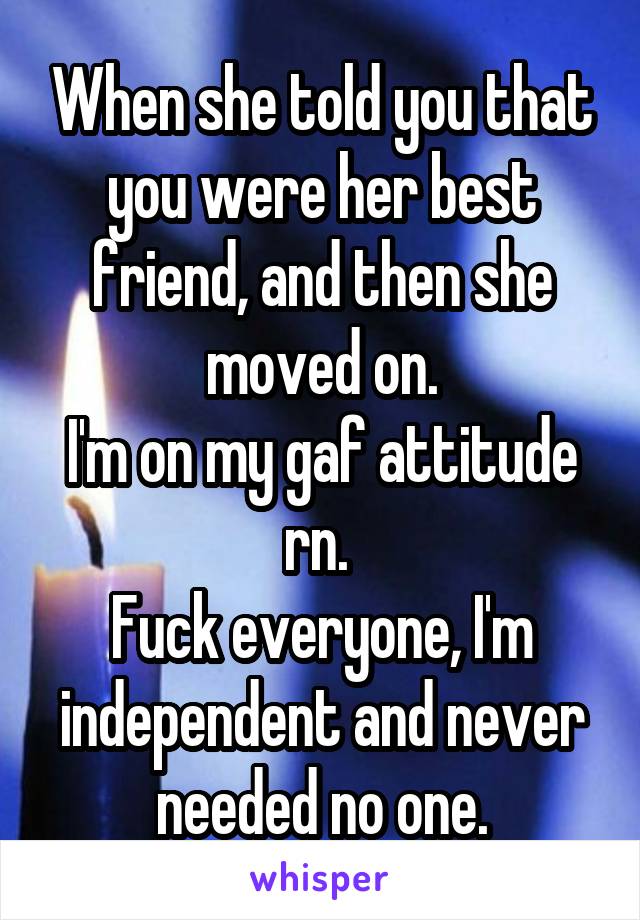 When she told you that you were her best friend, and then she moved on.
I'm on my gaf attitude rn. 
Fuck everyone, I'm independent and never needed no one.