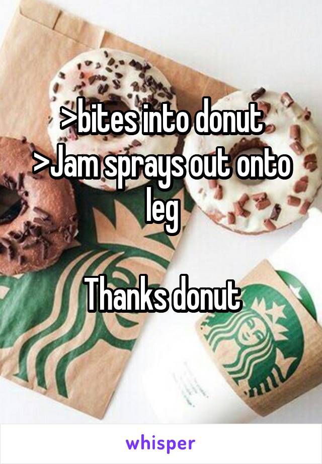 >bites into donut
>Jam sprays out onto leg

Thanks donut

