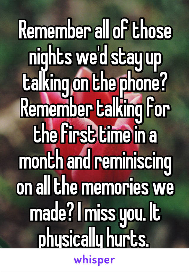 Remember all of those nights we'd stay up talking on the phone? Remember talking for the first time in a month and reminiscing on all the memories we made? I miss you. It physically hurts. 