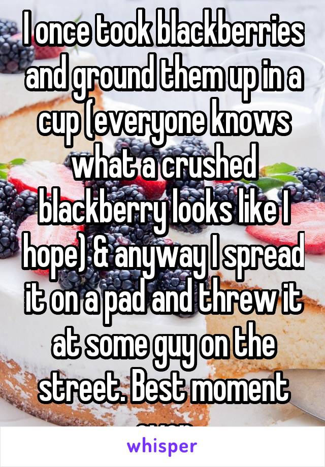 I once took blackberries and ground them up in a cup (everyone knows what a crushed blackberry looks like I hope) & anyway I spread it on a pad and threw it at some guy on the street. Best moment ever